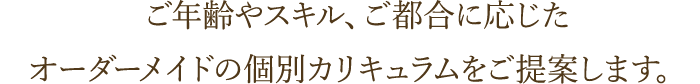 ご年齢やスキル、ご都合に応じたオーダーメイドの個別カリキュラムをご提案します。